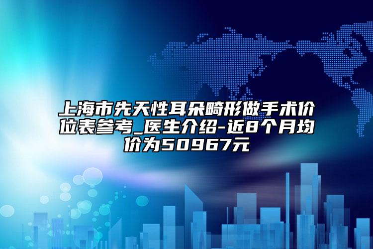 上海市先天性耳朵畸形做手术价位表参考_医生介绍-近8个月均价为50967元