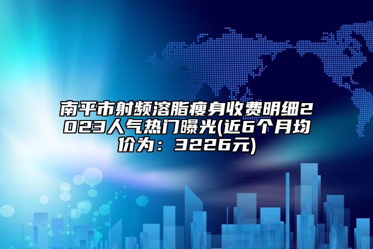 南平市射频溶脂瘦身收费明细2023人气热门曝光(近6个月均价为：3226元)
