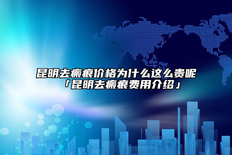 昆明去瘢痕价格为什么这么贵呢「昆明去瘢痕费用介绍」