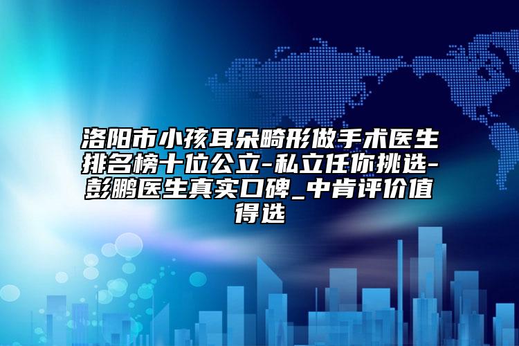 洛阳市小孩耳朵畸形做手术医生排名榜十位公立-私立任你挑选-彭鹏医生真实口碑_中肯评价值得选