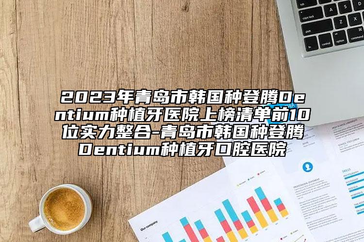 2023年青岛市韩国种登腾Dentium种植牙医院上榜清单前10位实力整合-青岛市韩国种登腾Dentium种植牙口腔医院