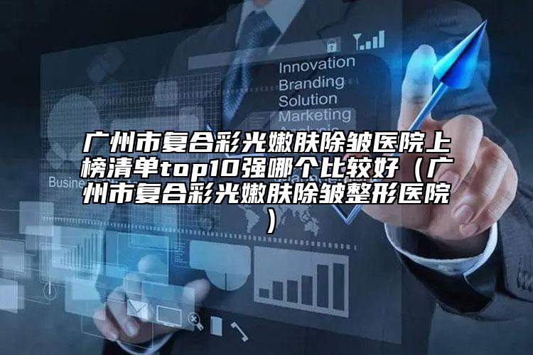 广州市复合彩光嫩肤除皱医院上榜清单top10强哪个比较好（广州市复合彩光嫩肤除皱整形医院）