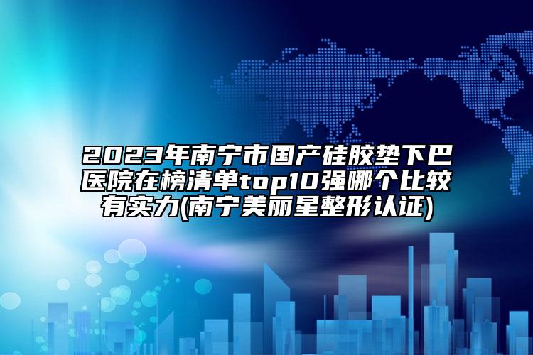 2023年南宁市国产硅胶垫下巴医院在榜清单top10强哪个比较有实力(南宁美丽星整形认证)