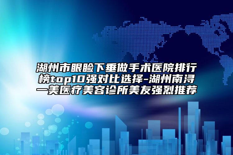 湖州市眼睑下垂做手术医院排行榜top10强对比选择-湖州南浔一美医疗美容诊所美友强烈推荐