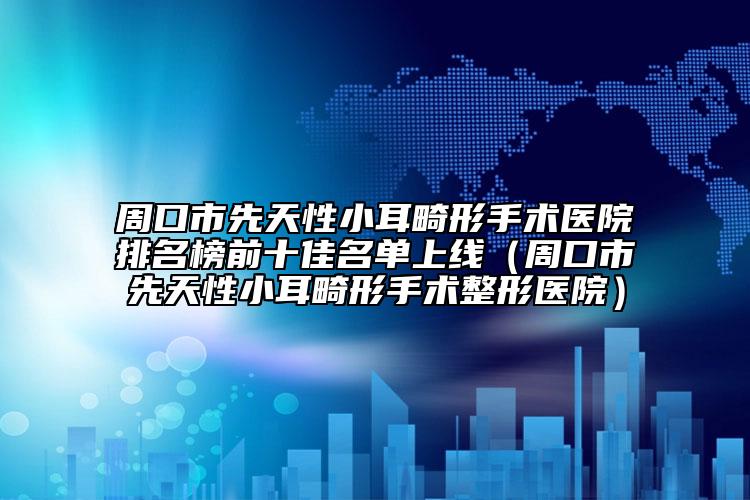周口市先天性小耳畸形手术医院排名榜前十佳名单上线（周口市先天性小耳畸形手术整形医院）