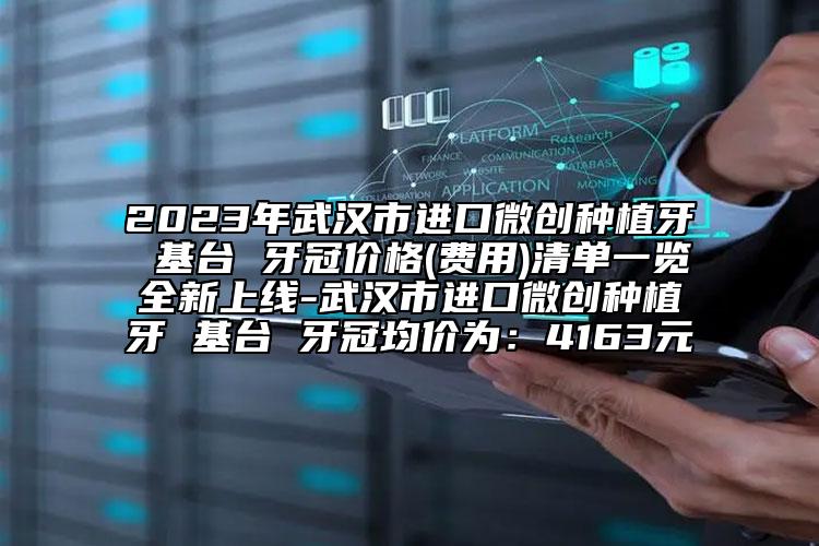 2023年武汉市进口微创种植牙 基台 牙冠价格(费用)清单一览全新上线-武汉市进口微创种植牙 基台 牙冠均价为：4163元