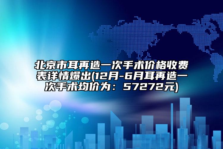 北京市耳再造一次手术价格收费表详情爆出(12月-6月耳再造一次手术均价为：57272元)