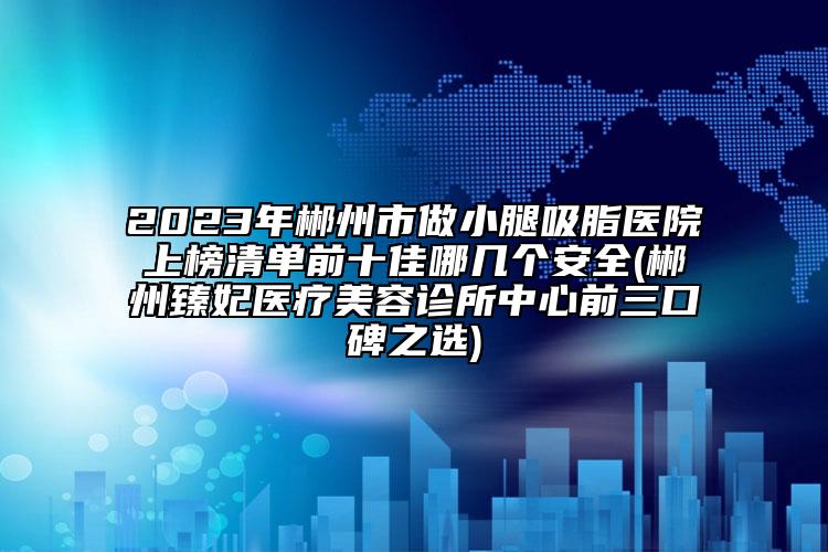 2023年郴州市做小腿吸脂医院上榜清单前十佳哪几个安全(郴州臻妃医疗美容诊所中心前三口碑之选)