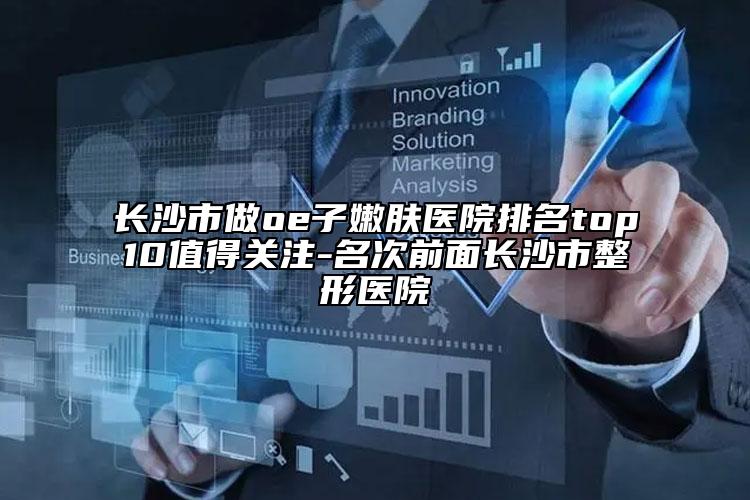 长沙市做oe子嫩肤医院排名top10值得关注-名次前面长沙市整形医院