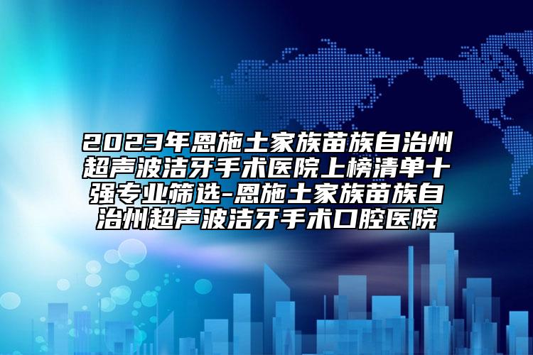 2023年恩施土家族苗族自治州超声波洁牙手术医院上榜清单十强专业筛选-恩施土家族苗族自治州超声波洁牙手术口腔医院