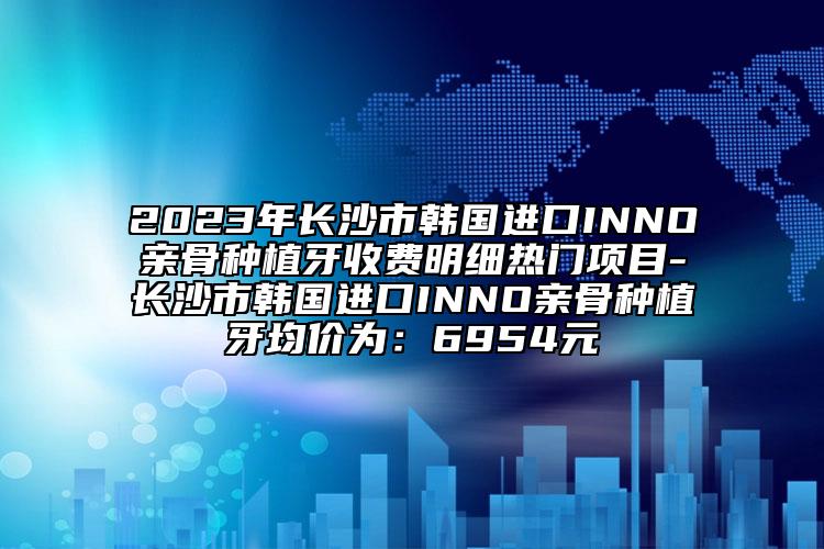 2023年长沙市韩国进口INNO亲骨种植牙收费明细热门项目-长沙市韩国进口INNO亲骨种植牙均价为：6954元