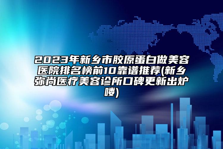 2023年新乡市胶原蛋白做美容医院排名榜前10靠谱推荐(新乡弥尚医疗美容诊所口碑更新出炉喽)