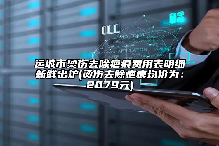 运城市烫伤去除疤痕费用表明细新鲜出炉(烫伤去除疤痕均价为：2079元)