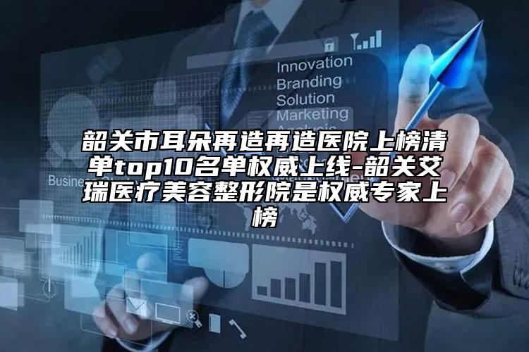 韶关市耳朵再造再造医院上榜清单top10名单权威上线-韶关艾瑞医疗美容整形院是权威专家上榜
