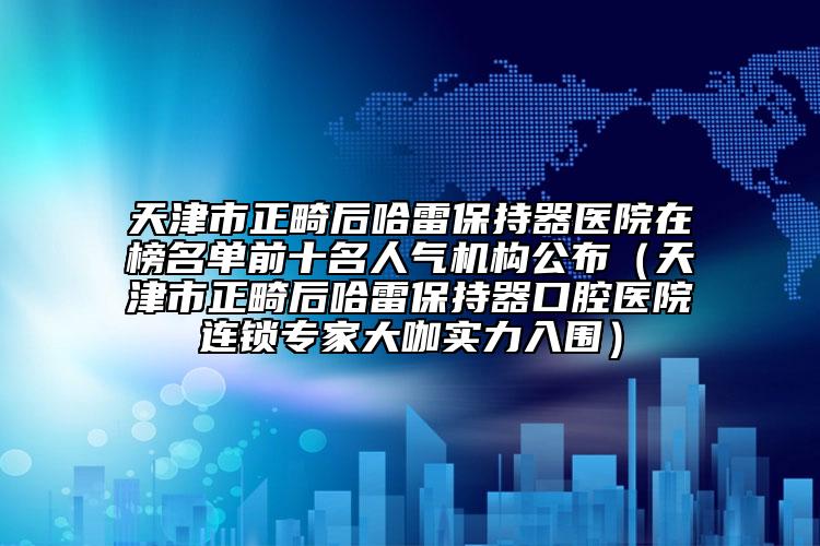 天津市正畸后哈雷保持器医院在榜名单前十名人气机构公布（天津市正畸后哈雷保持器口腔医院连锁专家大咖实力入围）