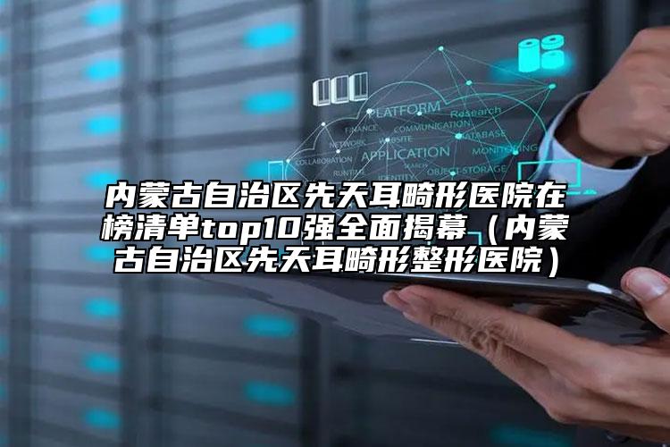 内蒙古自治区先天耳畸形医院在榜清单top10强全面揭幕（内蒙古自治区先天耳畸形整形医院）