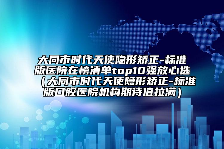 大同市时代天使隐形矫正-标准版医院在榜清单top10强放心选（大同市时代天使隐形矫正-标准版口腔医院机构期待值拉满）