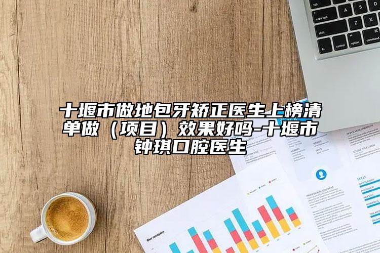 十堰市做地包牙矫正医生上榜清单做（项目）效果好吗-十堰市钟琪口腔医生