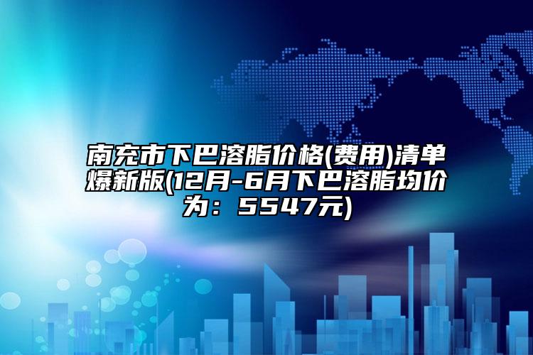 南充市下巴溶脂价格(费用)清单爆新版(12月-6月下巴溶脂均价为：5547元)