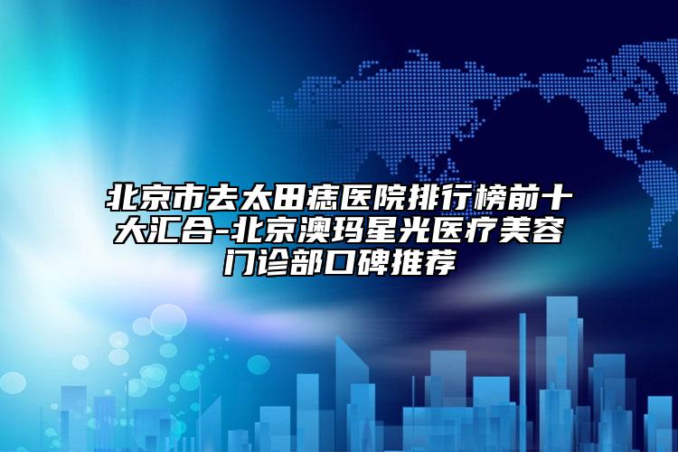 北京市去太田痣医院排行榜前十大汇合-北京澳玛星光医疗美容门诊部口碑推荐