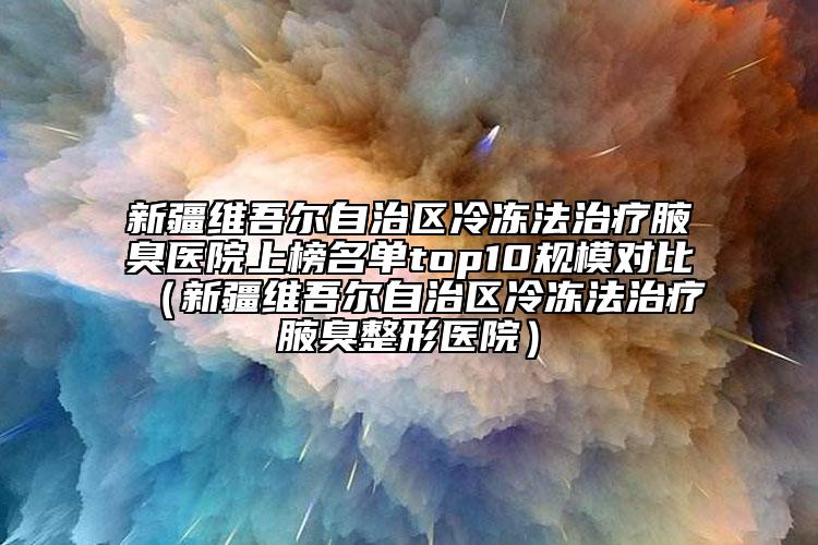 新疆维吾尔自治区冷冻法治疗腋臭医院上榜名单top10规模对比（新疆维吾尔自治区冷冻法治疗腋臭整形医院）