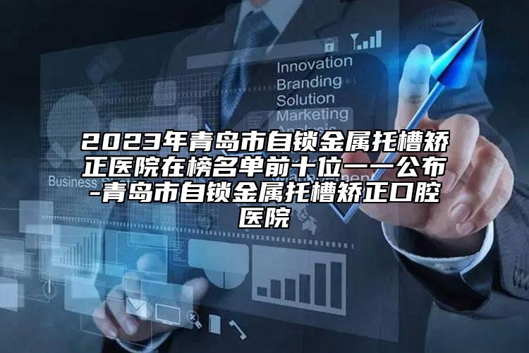 2023年青岛市自锁金属托槽矫正医院在榜名单前十位一一公布-青岛市自锁金属托槽矫正口腔医院