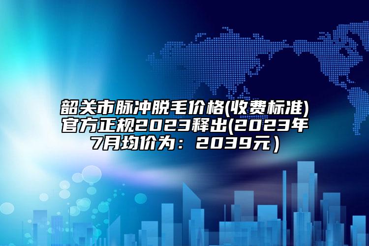 韶关市脉冲脱毛价格(收费标准)官方正规2023释出(2023年7月均价为：2039元）