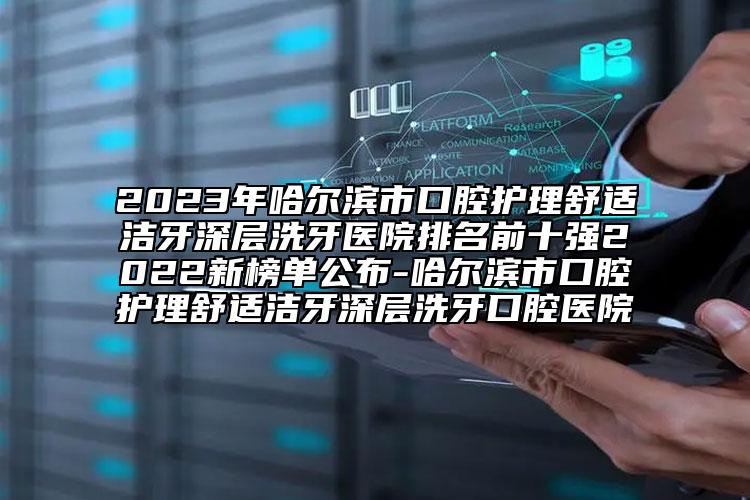 2023年哈尔滨市口腔护理舒适洁牙深层洗牙医院排名前十强2022新榜单公布-哈尔滨市口腔护理舒适洁牙深层洗牙口腔医院
