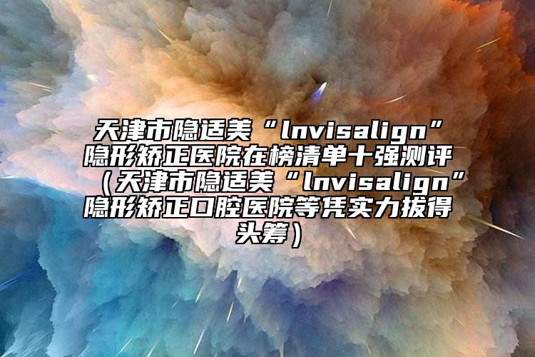 天津市隐适美“lnvisalign”隐形矫正医院在榜清单十强测评（天津市隐适美“lnvisalign”隐形矫正口腔医院等凭实力拔得头筹）