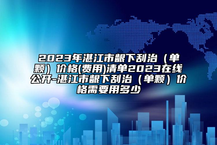 2023年湛江市龈下刮治（单颗）价格(费用)清单2023在线公开-湛江市龈下刮治（单颗）价格需要用多少