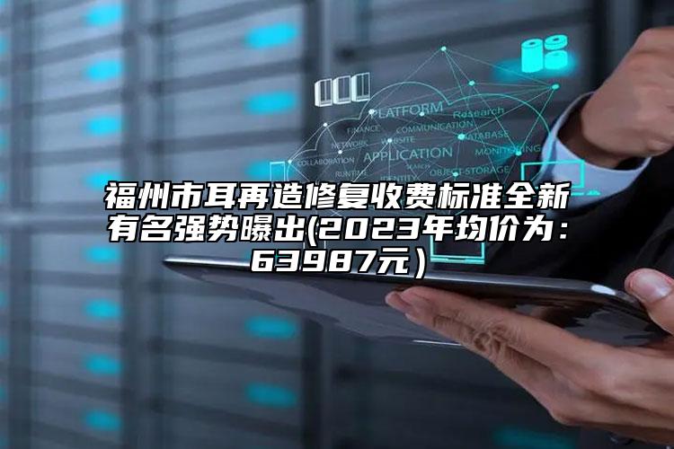 福州市耳再造修复收费标准全新有名强势曝出(2023年均价为：63987元）