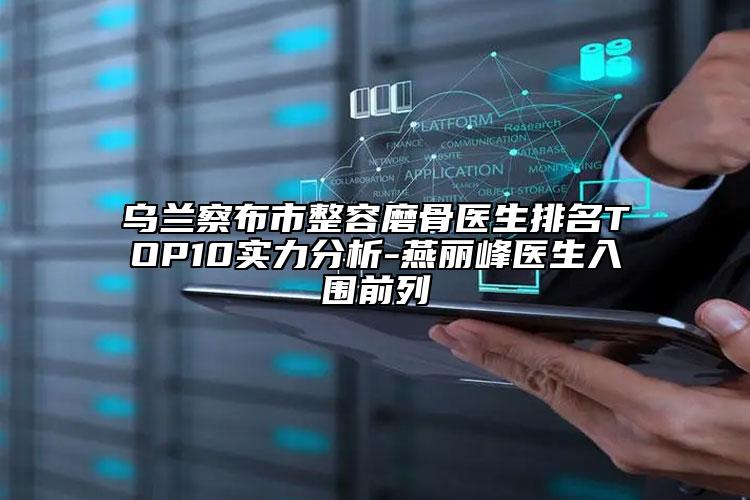 乌兰察布市整容磨骨医生排名TOP10实力分析-燕丽峰医生入围前列