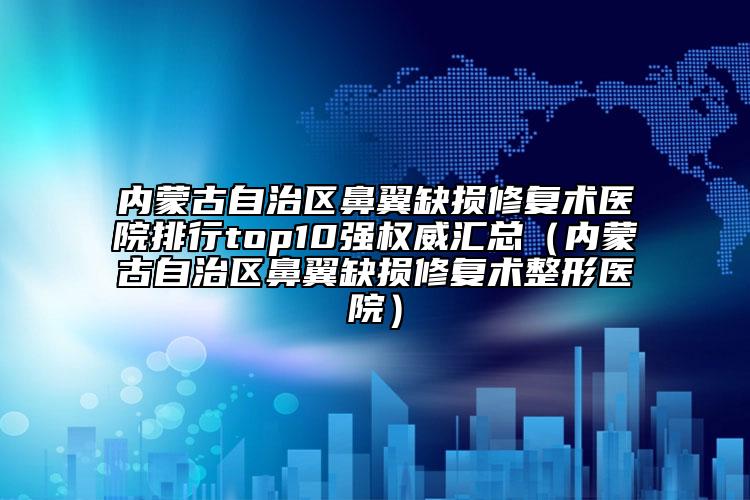 内蒙古自治区鼻翼缺损修复术医院排行top10强权威汇总（内蒙古自治区鼻翼缺损修复术整形医院）