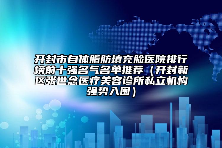 开封市自体脂肪填充脸医院排行榜前十强名气名单推荐（开封新区张世念医疗美容诊所私立机构强势入围）