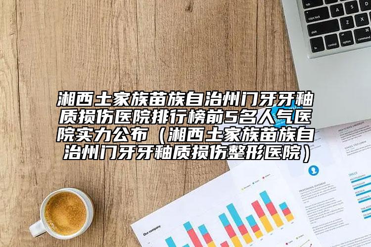 湘西土家族苗族自治州门牙牙釉质损伤医院排行榜前5名人气医院实力公布（湘西土家族苗族自治州门牙牙釉质损伤整形医院）