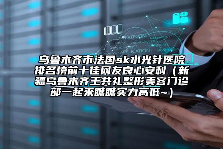 乌鲁木齐市法国sk水光针医院排名榜前十佳网友良心安利（新疆乌鲁木齐王共礼整形美容门诊部一起来瞧瞧实力高低~）