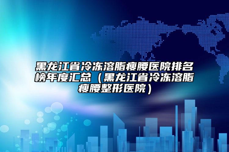 黑龙江省冷冻溶脂瘦腰医院排名榜年度汇总（黑龙江省冷冻溶脂瘦腰整形医院）