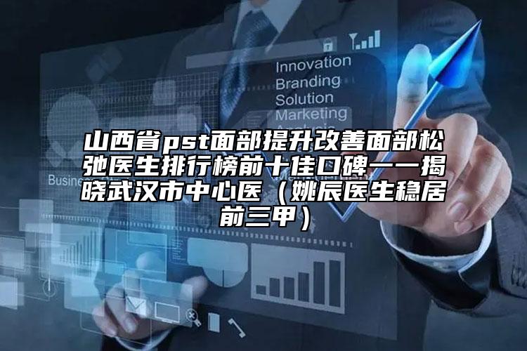 山西省pst面部提升改善面部松弛医生排行榜前十佳口碑一一揭晓武汉市中心医（姚辰医生稳居前三甲）