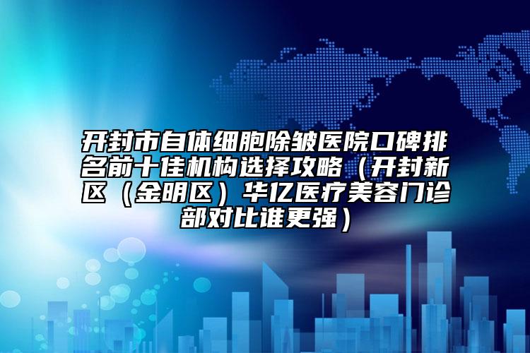 开封市自体细胞除皱医院口碑排名前十佳机构选择攻略（开封新区（金明区）华亿医疗美容门诊部对比谁更强）
