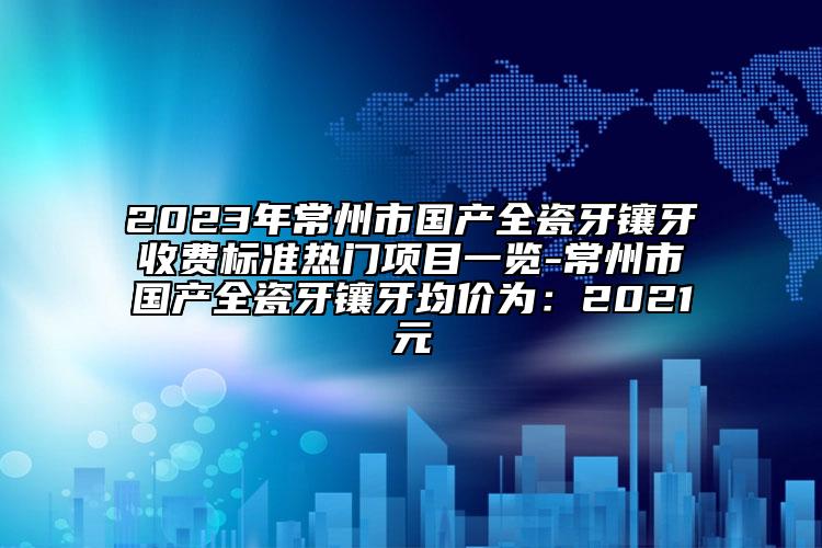2023年常州市国产全瓷牙镶牙收费标准热门项目一览-常州市国产全瓷牙镶牙均价为：2021元