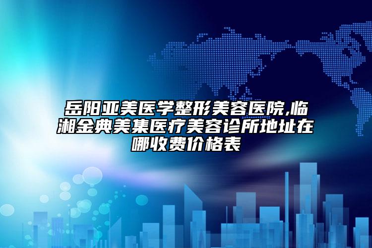 岳阳亚美医学整形美容医院,临湘金典美集医疗美容诊所地址在哪收费价格表