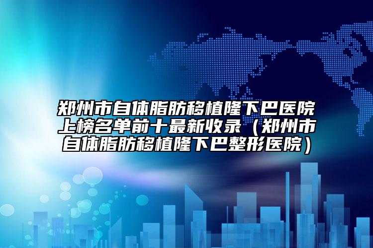 郑州市自体脂肪移植隆下巴医院上榜名单前十最新收录（郑州市自体脂肪移植隆下巴整形医院）
