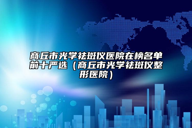 商丘市光学祛斑仪医院在榜名单前十严选（商丘市光学祛斑仪整形医院）