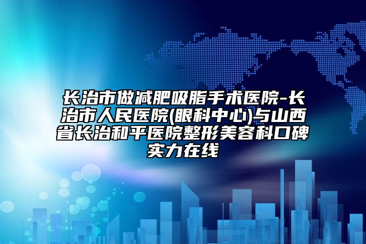 长治市做减肥吸脂手术医院-长治市人民医院(眼科中心)与山西省长治和平医院整形美容科口碑实力在线