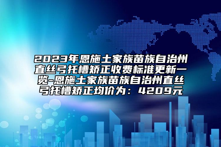 2023年恩施土家族苗族自治州直丝弓托槽矫正收费标准更新一览-恩施土家族苗族自治州直丝弓托槽矫正均价为：4209元