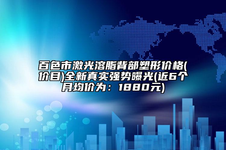 百色市激光溶脂背部塑形价格(价目)全新真实强势曝光(近6个月均价为：1880元)