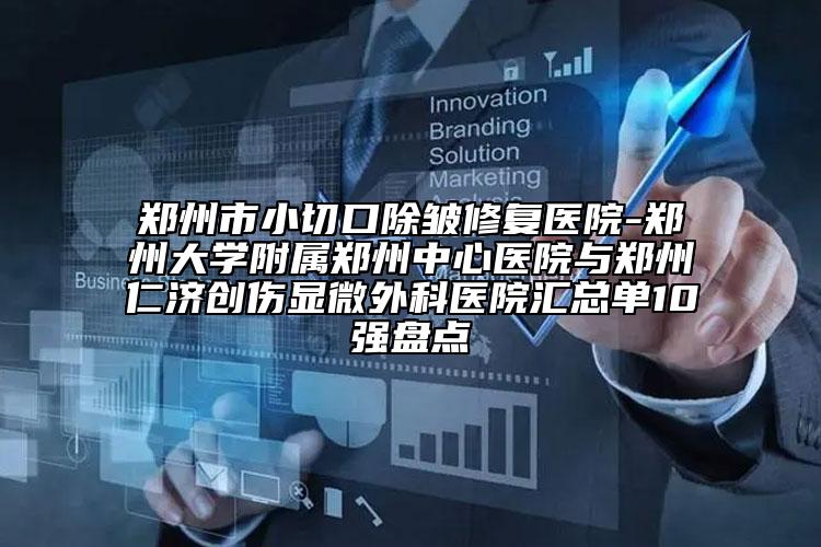 郑州市小切口除皱修复医院-郑州大学附属郑州中心医院与郑州仁济创伤显微外科医院汇总单10强盘点