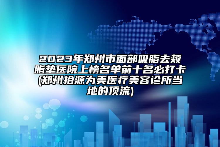 2023年郑州市面部吸脂去颊脂垫医院上榜名单前十名必打卡(郑州拾源为美医疗美容诊所当地的顶流)