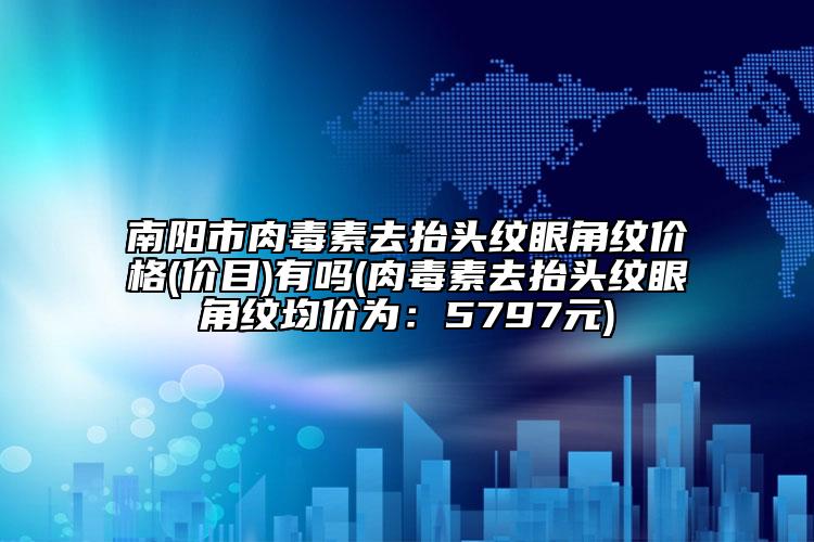 南阳市肉毒素去抬头纹眼角纹价格(价目)有吗(肉毒素去抬头纹眼角纹均价为：5797元)