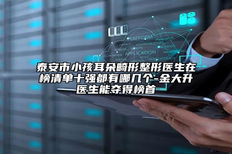泰安市小孩耳朵畸形整形医生在榜清单十强都有哪几个-金大升医生能夺得榜首